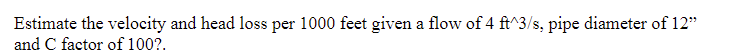 Estimate the velocity and head loss per 1000 feet given a flow of 4 ft^3/s, pipe diameter of 12"
and C factor of 100?.