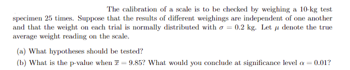 The calibration of a scale is to be checked by weighing a 10-kg test
specimen 25 times. Suppose that the results of different weighings are independent of one another
and that the weight on each trial is normally distributed with = 0.2 kg. Let μ denote the true
average weight reading on the scale.
(a) What hypotheses should be tested?
(b) What is the p-value when = 9.85? What would you conclude at significance level a = 0.01?