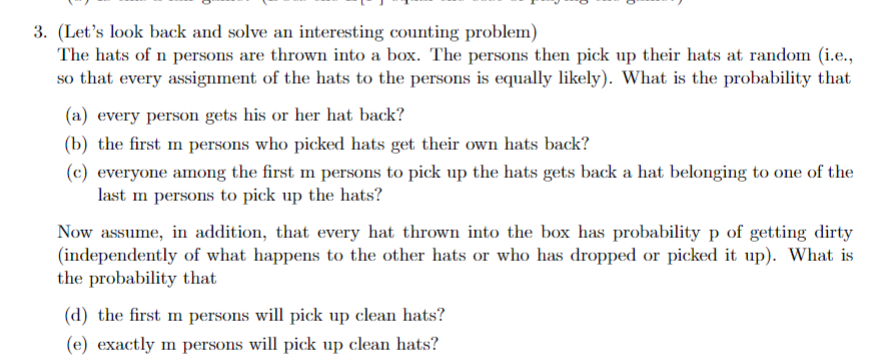 3. (Let's look back and solve an interesting counting problem)
The hats of n persons are thrown into a box. The persons then pick up their hats at random (i.e.,
so that every assignment of the hats to the persons is equally likely). What is the probability that
(a) every person gets his or her hat back?
(b) the first m persons who picked hats get their own hats back?
(c) everyone among the first m persons to pick up the hats gets back a hat belonging to one of the
last m persons to pick up the hats?
Now assume, in addition, that every hat thrown into the box has probability p of getting dirty
(independently of what happens to the other hats or who has dropped or picked it up). What is
the probability that
(d) the first m persons will pick up clean hats?
(e) exactly m persons will pick up clean hats?