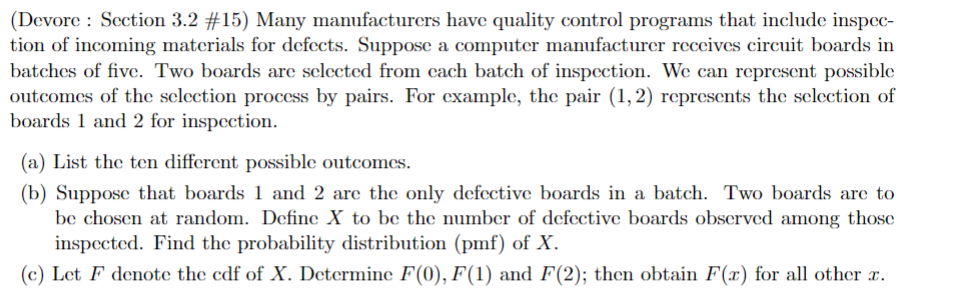 (Devore: Section 3.2 #15) Many manufacturers have quality control programs that include inspec-
tion of incoming materials for defects. Suppose a computer manufacturer receives circuit boards in
batches of five. Two boards are selected from each batch of inspection. We can represent possible
outcomes of the selection process by pairs. For example, the pair (1,2) represents the selection of
boards 1 and 2 for inspection.
(a) List the ten different possible outcomes.
(b) Suppose that boards 1 and 2 are the only defective boards in a batch. Two boards are to
be chosen at random. Define X to be the number of defective boards observed among those
inspected. Find the probability distribution (pmf) of X.
(c) Let F denote the cdf of X. Determine F(0), F(1) and F(2); then obtain F(x) for all other x.