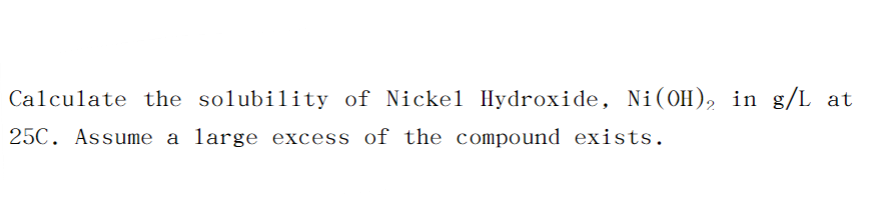 Calculate the solubility of Nickel Hydroxide, Ni(OH), in g/L at
25C. Assume a large excess of the compound exists.