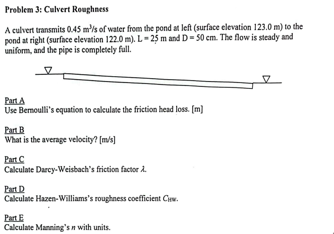 Problem 3: Culvert Roughness
A culvert transmits 0.45 m³/s of water from the pond at left (surface elevation 123.0 m) to the
pond at right (surface elevation 122.0 m). L= 25 m and D = 50 cm. The flow is steady and
uniform, and the pipe is completely full.
Part A
Use Bernoulli's equation to calculate the friction head loss. [m]
Part B
What is the average velocity? [m/s]
Part C
Calculate Darcy-Weisbach's friction factor 2.
Part D
Calculate Hazen-Williams's roughness coefficient Chw.
Part E
Calculate Manning's n with units.