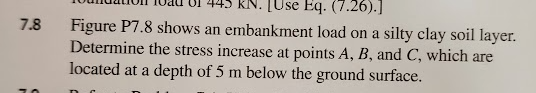 7.8
[Use Eq. (7.26).]
Figure P7.8 shows an embankment load on a silty clay soil layer.
Determine the stress increase at points A, B, and C, which are
located at a depth of 5 m below the ground surface.