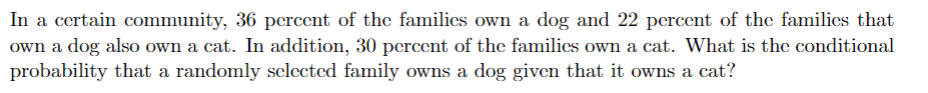 In a certain community, 36 percent of the families own a dog and 22 percent of the families that
own a dog also own a cat. In addition, 30 percent of the families own a cat. What is the conditional
probability that a randomly selected family owns a dog given that it owns a cat?