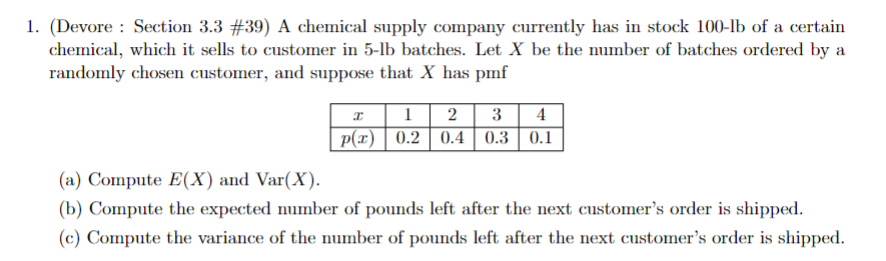 1. (Devore: Section 3.3 #39) A chemical supply company currently has in stock 100-lb of a certain
chemical, which it sells to customer in 5-lb batches. Let X be the number of batches ordered by a
randomly chosen customer, and suppose that X has pmf
I 1 2 3 4
p(x) 0.2 0.4 0.3 0.1
(a) Compute E(X) and Var(X).
(b) Compute the expected number of pounds left after the next customer's order is shipped.
(c) Compute the variance of the number of pounds left after the next customer's order is shipped.