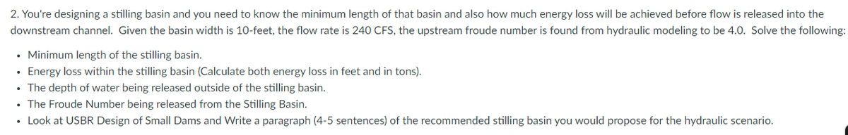 2. You're designing a stilling basin and you need to know the minimum length of that basin and also how much energy loss will be achieved before flow is released into the
downstream channel. Given the basin width is 10-feet, the flow rate is 240 CFS, the upstream froude number is found from hydraulic modeling to be 4.0. Solve the following:
• Minimum length of the stilling basin.
• Energy loss within the stilling basin (Calculate both energy loss in feet and in tons).
• The depth of water being released outside of the stilling basin.
• The Froude Number being released from the Stilling Basin.
• Look at USBR Design of Small Dams and Write a paragraph (4-5 sentences) of the recommended stilling basin you would propose for the hydraulic scenario.