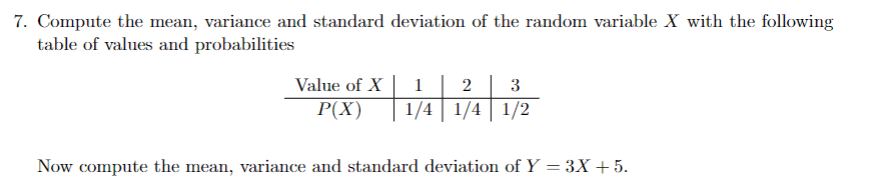 7. Compute the mean, variance and standard deviation of the random variable X with the following
table of values and probabilities
Value of X
P(X)
1 2 3
1/4 1/4 1/2
Now compute the mean, variance and standard deviation of Y = 3X + 5.