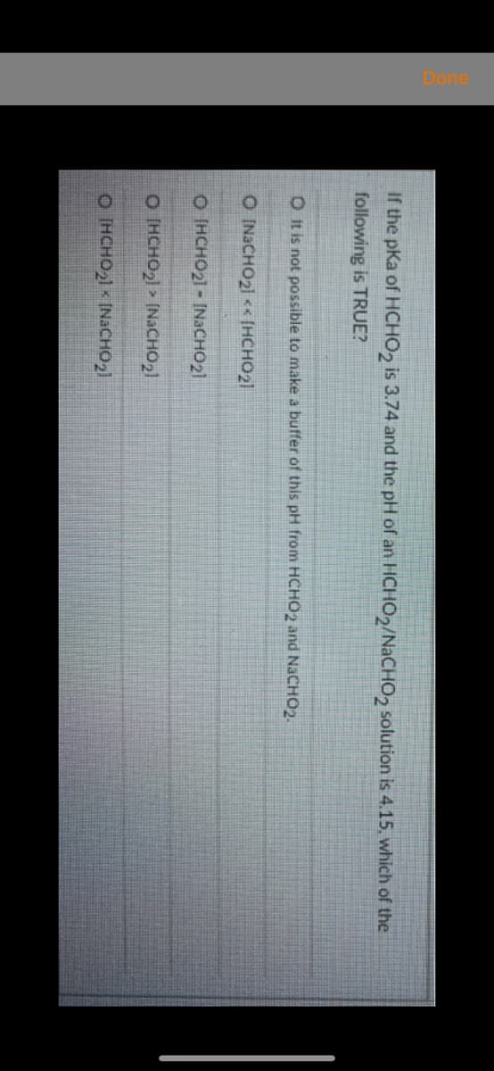 If the pKa of HCHO, is 3.74 and the pH of an HCHO2/NACHO, solution is 4.15. which of the
following is TRUE?
O It is not possible to make a buffer of this pH from HCHO2 and NACHO2.
O INACHO21 << [HCHO21
O HCHO21 - INACHO21
O (HCHO2) » [NACHO21
O HCHO21 < INACHO2)
