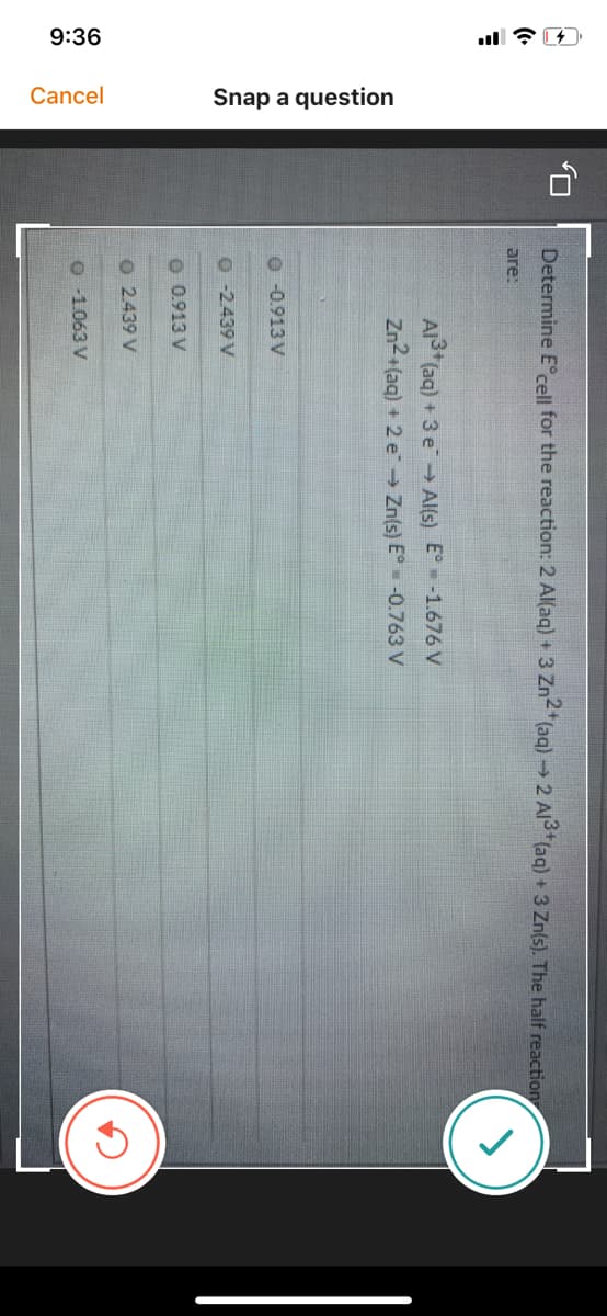 9:36
Cancel
Snap a question
Determine E°cell for the reaction: 2 Al(aq) + 3 Zn2"(aq)→ 2 Al3*(aq) + 3 Zn(s). The half reaction
are:
Al (aq) +3 e→ Al(s) E° -1.676 V
Zn2+(aq) + 2 e Zn(s) E -0.763 V
O -0.913 V
O -2439 V
O 0.913 V
O 2.439 V
O -1.063 V
