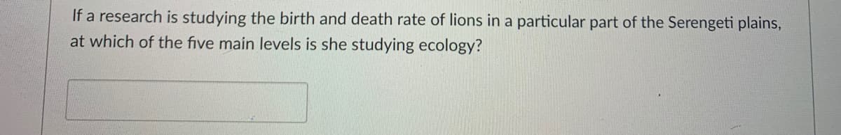 If a research is studying the birth and death rate of lions in a particular part of the Serengeti plains,
at which of the five main levels is she studying ecology?
