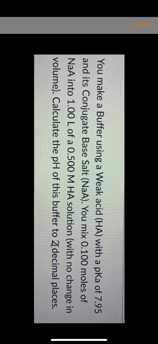 You make a Buffer using a Weak acid (HA) with a pKa of 7.95
and its Conjugate Base Salt (NaA). You mix 0.100 moles of
NaA into 1.00 L of a 0.500 M HA solution (with no change in
volume). Calculate the pH of this buffer to 21decimal places.
