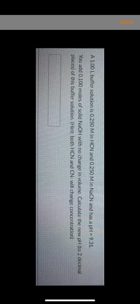 A 1.00 L buffer solution is 0.250 M in HCN and 0.250 M in NACN and has a pH = 9.31.
You add 0.100 moles of solid NaOH with no change in volume. Calculate the new pH (to 2 decimal
places) of this buffer solution. (Hint: both HCN and CN- will change concentration)
