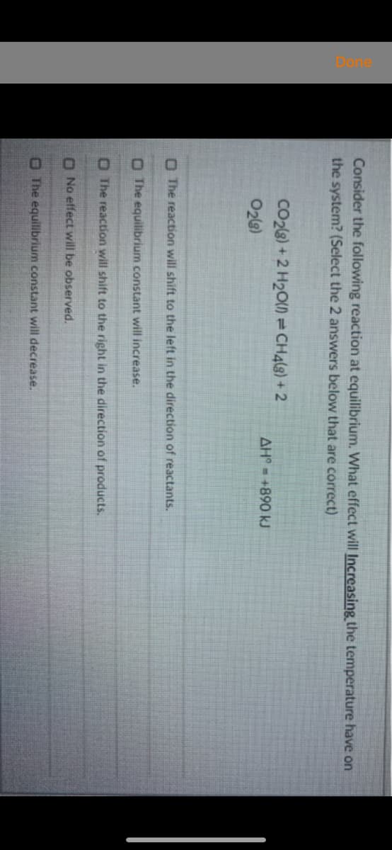 Consider the following reaction at equilibrium. What effect will Increasing the temperature have on
the system? (Select the 2 answers below that are correct)
CO28) + 2 H2O) = CH4(3) + 2
AH = +890 kJ
O2)
O The reaction will shift to the left in the direction of reactants.
O The equilibrium constant will increase.
O The reaction will shift to the right in the direction of products.
O No effect will be observed.
O The equilibrium constant will decrease.
