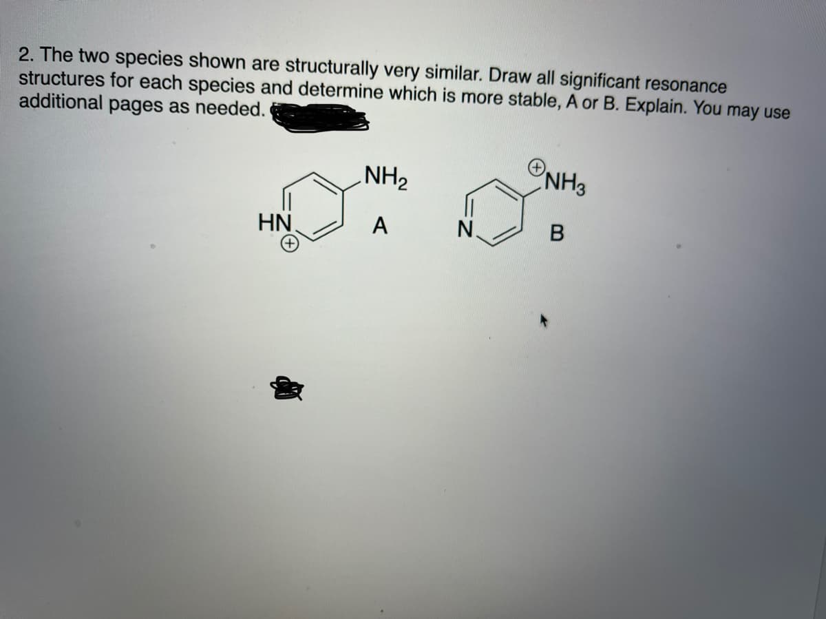 2. The two species shown are structurally very similar. Draw all significant resonance
structures for each species and determine which is more stable, A or B. Explain. You may use
additional pages as needed.
ONH3
NH2
HN
A
N.
