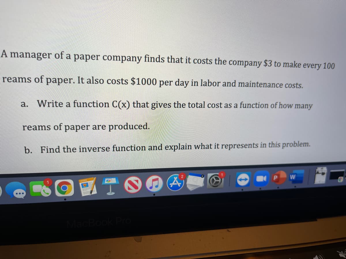 A manager of a paper company finds that it costs the company $3 to make every 100
reams of paper. It also costs $1000 per day in labor and maintenance costs.
a. Write a function C(x) that gives the total cost as a function of how many
reams of paper are produced.
b. Find the inverse function and explain what it represents in this problem.
MacBook Pro
