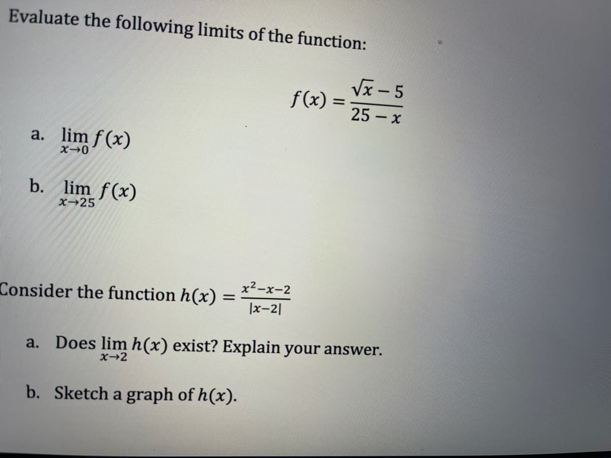 Evaluate the following limits of the function:
Vx - 5
f(x) =
25 – x
a. lim f (x)
b. lim f(x)
x→25
x2-x-2
Consider the function h(x) :
|x-2|
a. Does lim h(x) exist? Explain your answer.
x-2
b. Sketch a graph of h(x).
