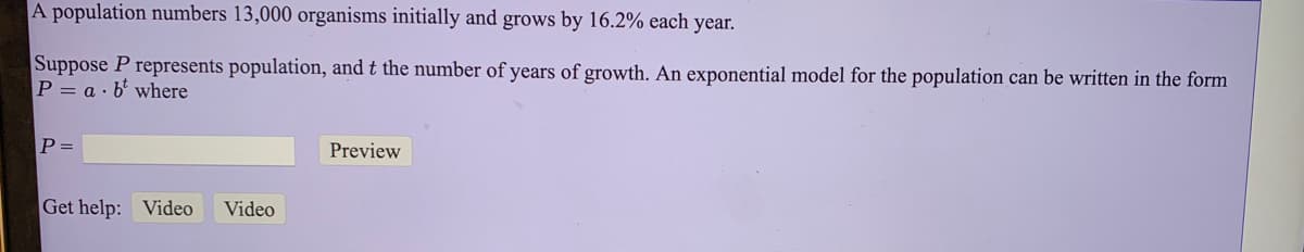 A population numbers 13,000 organisms initially and grows by 16.2% each year.
Suppose P represents population, and t the number of years of growth. An exponential model for the population can be written in the form
P = a · b' where
P =
Preview
Get help: Video
Video
