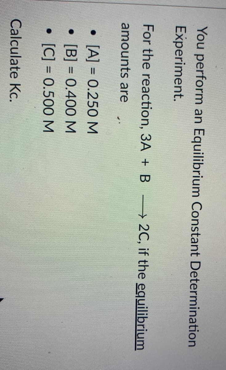 You perform an Equilibrium Constant Determination
Experiment.
For the reaction, 3A + B 2C, if the equilibrium
amounts are
• [A] = 0.250M
• [B] = 0.400M
[C] = 0.500 M
%3D
%3D
Calculate Kc.
