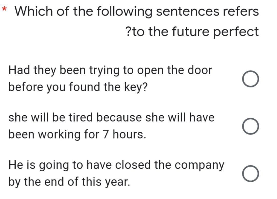 * Which of the following sentences refers
?to the future perfect
Had they been trying to open the door
before you found the key?
O
she will be tired because she will have
O
been working for 7 hours.
He is going to have closed the company
by the end of this year.
O