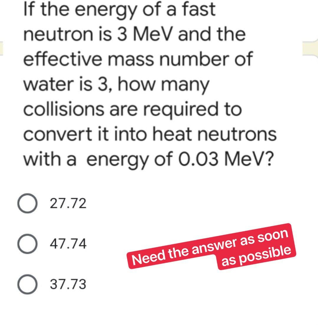 If the energy of a fast
neutron is 3 MeV and the
effective mass number of
water is 3, how many
collisions are required to
convert it into heat neutrons
with a energy of 0.03 MeV?
O 27.72
O 47.74
Need the answer as soon
as possible
O 37.73