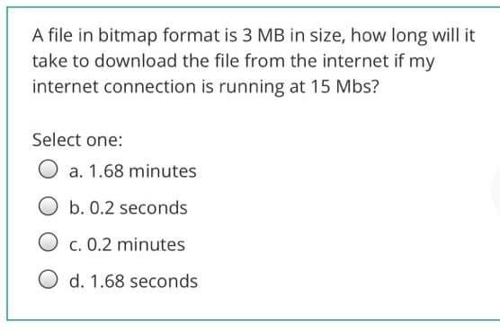 A file in bitmap format is 3 MB in size, how long will it
take to download the file from the internet if my
internet connection is running at 15 Mbs?
Select one:
a. 1.68 minutes
Ob. 0.2 seconds
O c. 0.2 minutes
O d. 1.68 seconds
