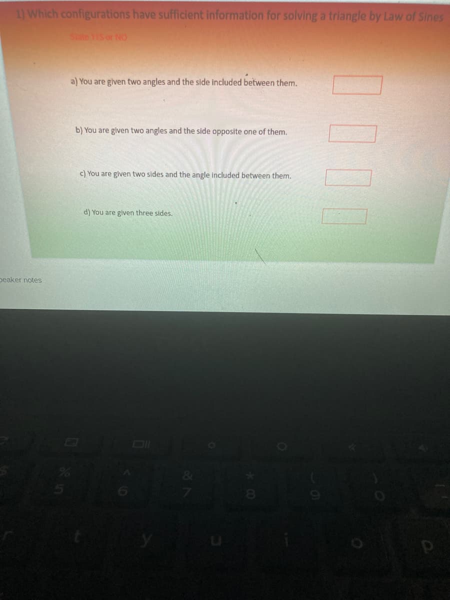 1) Which configurations have sufficient information for solving a triangle by Law of Sines
State YES or NO
a) You are given two angles and the side included between them.
b) You are given two angles and the side opposite one of them.
c) You are given two sides and the angle included between them.
d) You are given three sides.
peaker notes
Dl
8.
