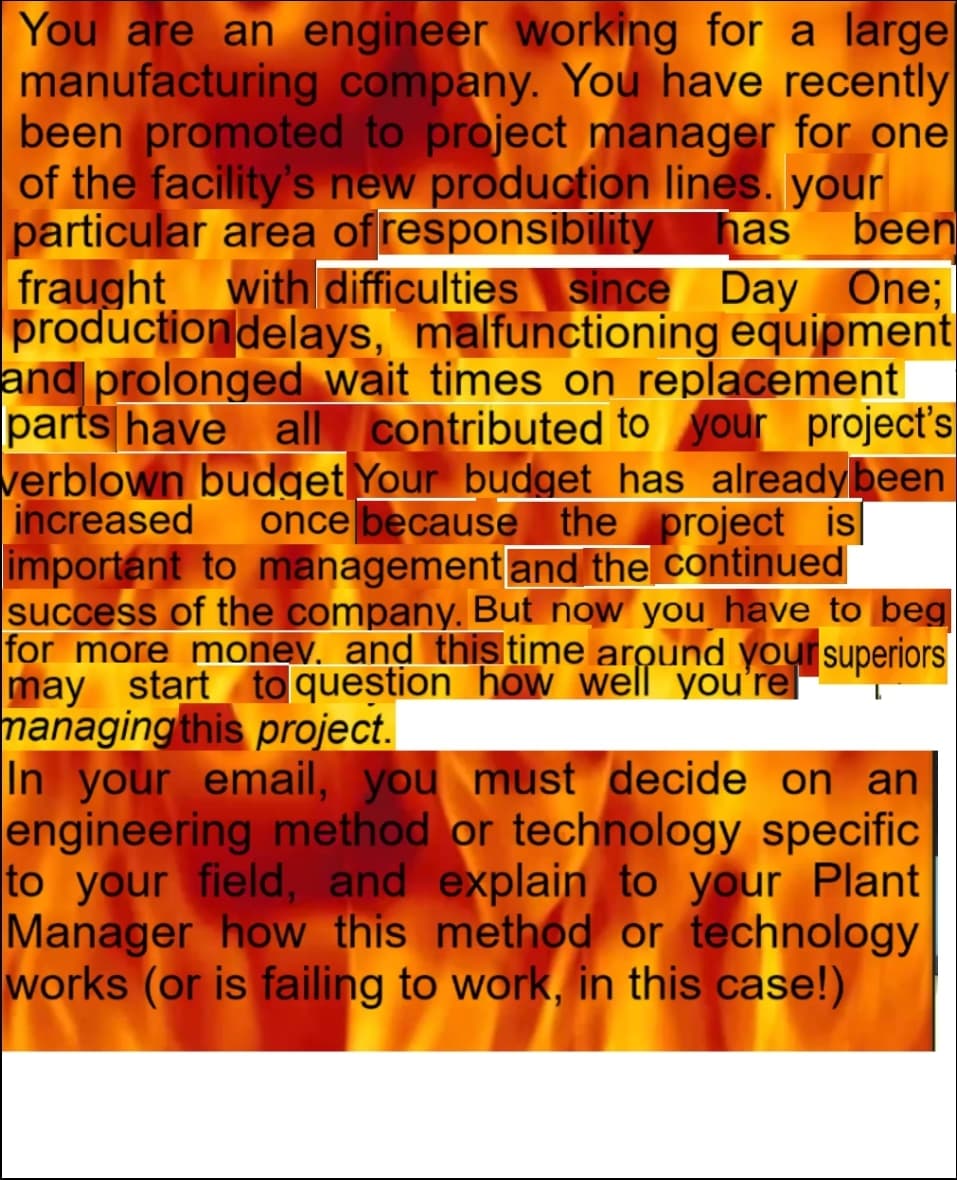 You are an engineer working for a large
manufacturing company. You have recently
been promoted to project manager for one
of the facility's new production lines. your
particular area of responsibility
fraught with difficulties since Day One;
productiondelays, malfunctioning equipment
and prolonged wait times on replacement
parts have all contributed to your project's
verblown budget Your budget has alreadybeen
increased
important to management and the continued
success of the company. But now you have to beg
for more money, and this time around your superiors
may start to question how well you'rel
managing this project.
In your email, you must decide on an
engineering method or technology specific
to your field, and explain to your Plant
Manager how this method or technology
works (or is failing to work, in this case!)
has
been
once because the project is|
