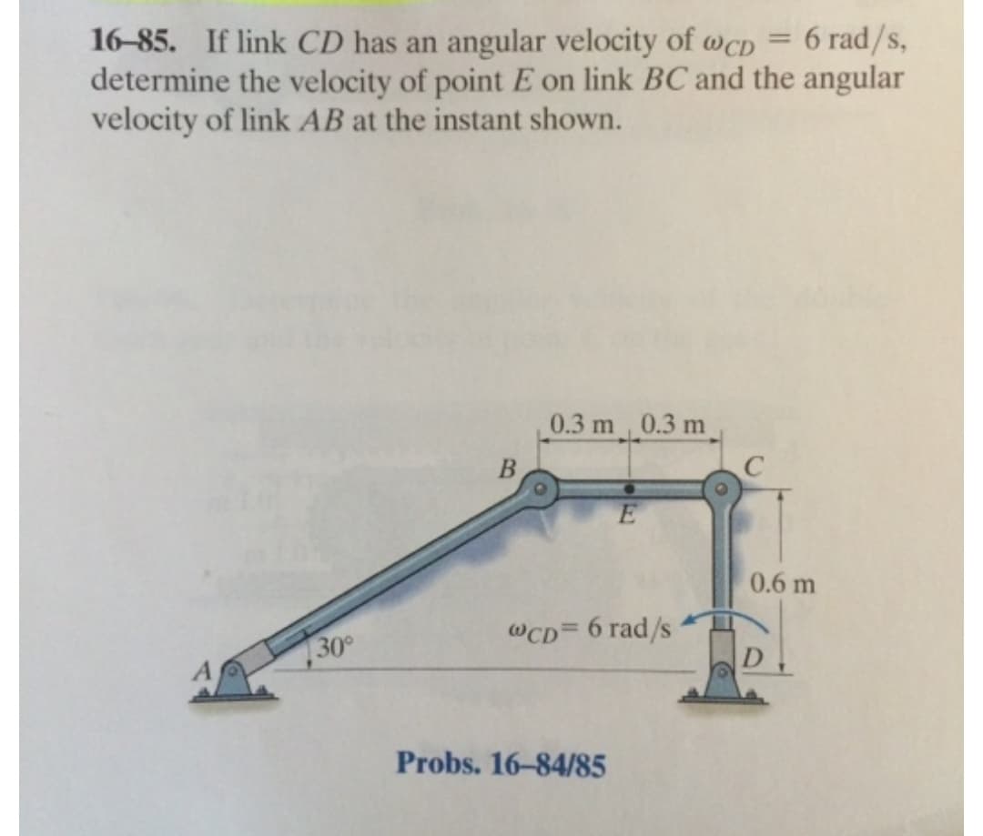 16–85. If link CD has an angular velocity of wcD = 6 rad/s,
determine the velocity of point E on link BC and the angular
velocity of link AB at the instant shown.
%3D
0.3 m 0.3 m
B
0.6 m
@CD= 6 rad/s
30
Probs. 16-84/85
