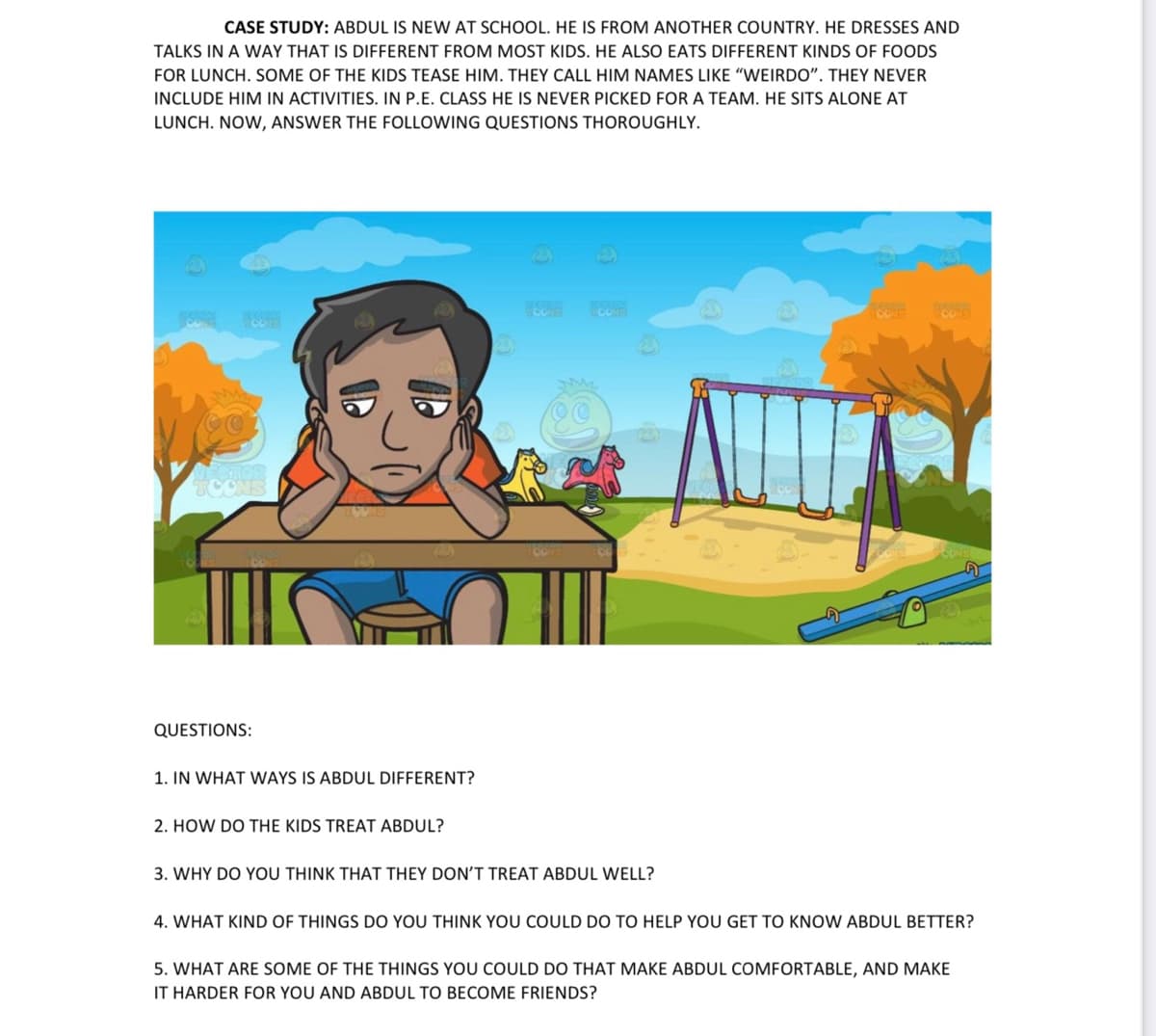 CASE STUDY: ABDUL IS NEW AT SCHOOL. HE IS FROM ANOTHER COUNTRY. HE DRESSES AND
TALKS IN A WAY THAT IS DIFFERENT FROM MOST KIDS. HE ALSO EATS DIFFERENT KINDS OF FOODS
FOR LUNCH. SOME OF THE KIDS TEASE HIM. THEY CALL HIM NAMES LIKE "WEIRDO". THEY NEVER
INCLUDE HIM IN ACTIVITIES. IN P.E. CLASS HE IS NEVER PICKED FOR A TEAM. HE SITS ALONE AT
LUNCH. NOW, ANSWER THE FOLLOWING QUESTIONS THOROUGHLY.
QUESTIONS:
1. IN WHAT WAYS IS ABDUL DIFFERENT?
2. HOW DO THE KIDS TREAT ABDUL?
3. WHY DO YOU THINK THAT THEY DON'T TREAT ABDUL WELL?
4. WHAT KIND OF THINGS DO YOU THINK YOU COULD DO TO HELP YOU GET TO KNOW ABDUL BETTER?
5. WHAT ARE SOME OF THE THINGS YOU COULD DO THAT MAKE ABDUL COMFORTABLE, AND MAKE
IT HARDER FOR YOU AND ABDUL TO BECOME FRIENDS?
