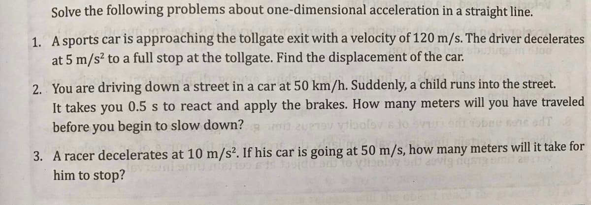 Solve the following problems about one-dimensional acceleration in a straight line.
1. A sports car is approaching the tollgate exit with a velocity of 120 m/s. The driver decelerates
at 5 m/s? to a full stop at the tollgate. Find the displacement of the car.
2. You are driving down a street in a car at 50 km/h. Suddenly, a child runs into the street.
It takes you 0.5 s to react and apply the brakes. How many meters will you have traveled
before you begin to slow down?
3. A racer decelerates at 10 m/s². If his car is going at 50 m/s, how many meters will it take for
him to stop?
