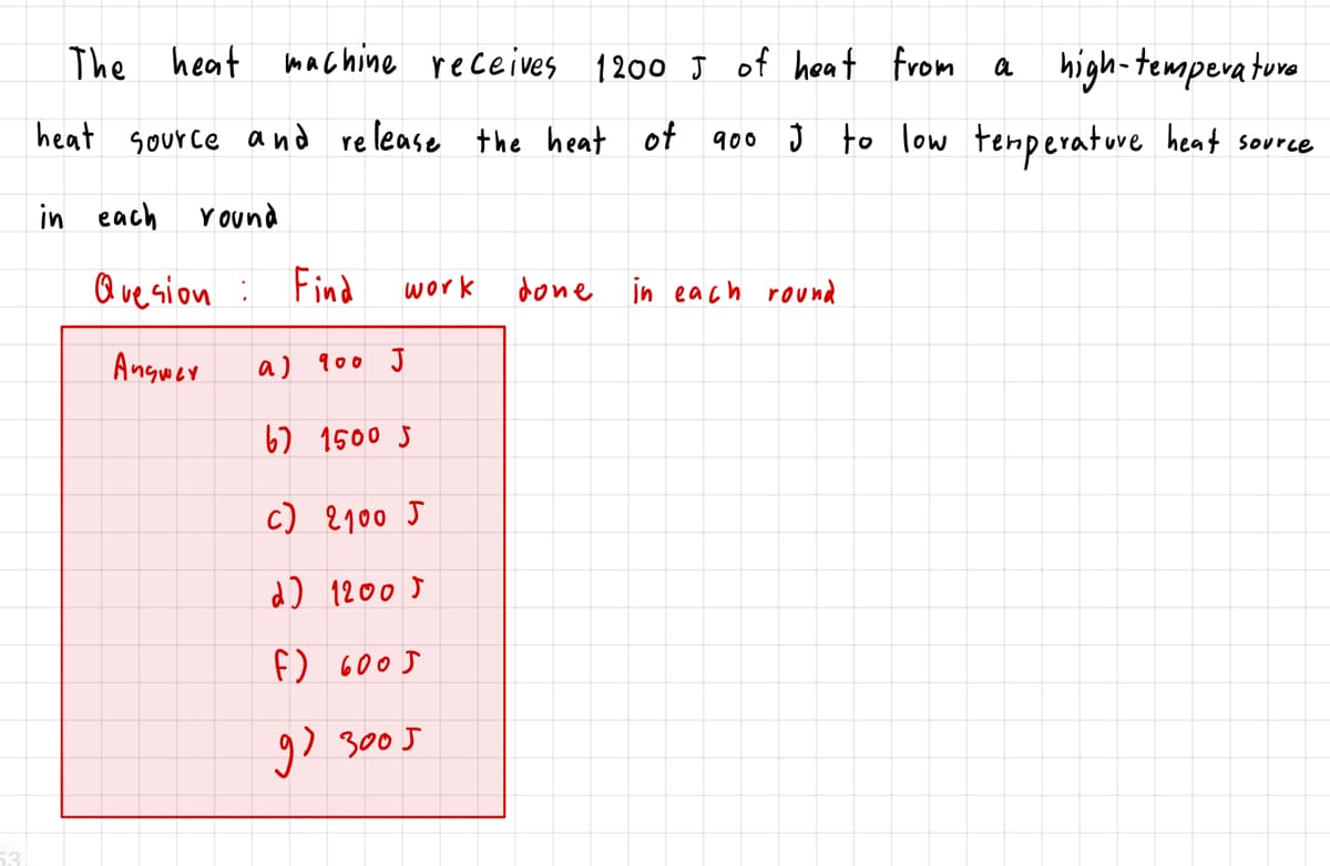 The heat machine receives 1200 J of heat from
a high-temperature
heat source and re lease the heat of 9o0 Ĵ to low tenperatuve heat source
in each
Y ound
Que sion :
Find
done in each round
work
Angwer
a)
900 J
67 1500 5
c) 2100 J
d) 12005
f) 600J
9) 3005
