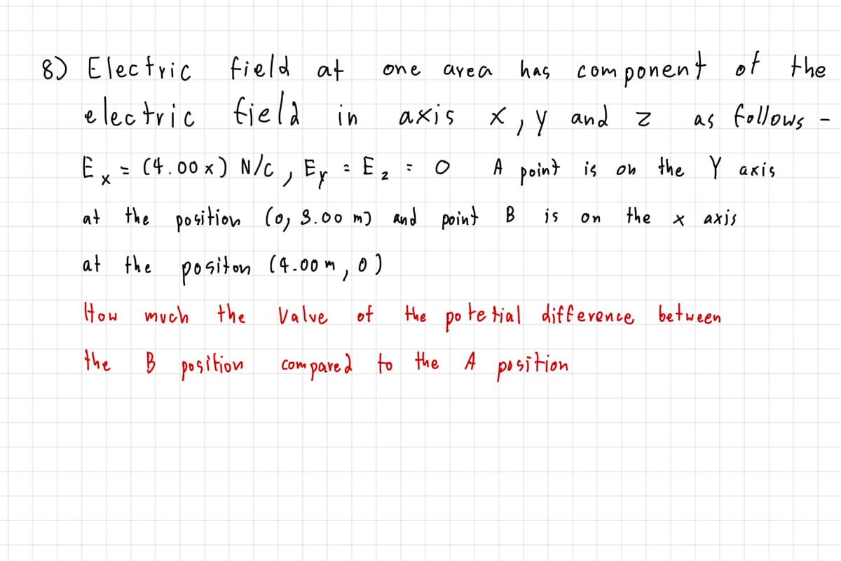 8) Electric field at
has component of the
one
are a
electric field
axis
in
X,Y and z
as follows
Ex = (4.00 x) N/C , Ey
A point is on the Y axis
2
at the position (o, 3.00 m)
and point B
is
the x axis
On
at the positon (4.00m,0)
How much the
Valve
of
Hhe po te tial diff evence between
the
Com pare d to the A position
