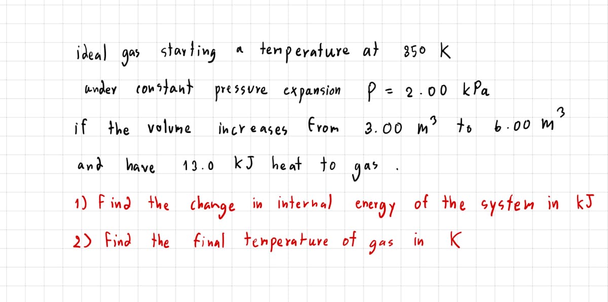 ideal gas starting
tenperature at
850 k
a
ander constant pressure expansion P= 2.00 kPa
3
if the volumne
from
3.00 m' +o
6.00 m²
increases
and
have
13.0
kJ heat to
gas
1) F ind the change
in internal
energy
of the system in kJ
2) Find the final temperature of
in
gas
