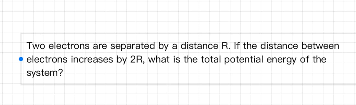 Two electrons are separated by a distance R. If the distance between
electrons increases by 2R, what is the total potential energy of the
system?
