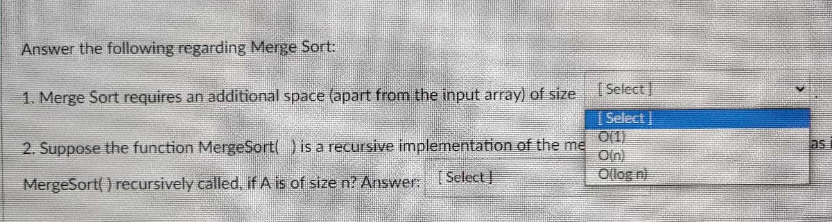 Answer the following regarding Merge Sort:
[Select
1. Merge Sort requires an additional space (apart from the input array) of size
[Select]
2. Suppose the function MergeSort() is a recursive implementation of the me
Oln)
as
(Select]
Ollog n)
MergeSort() recursively called, if A is of size n? Answer.
