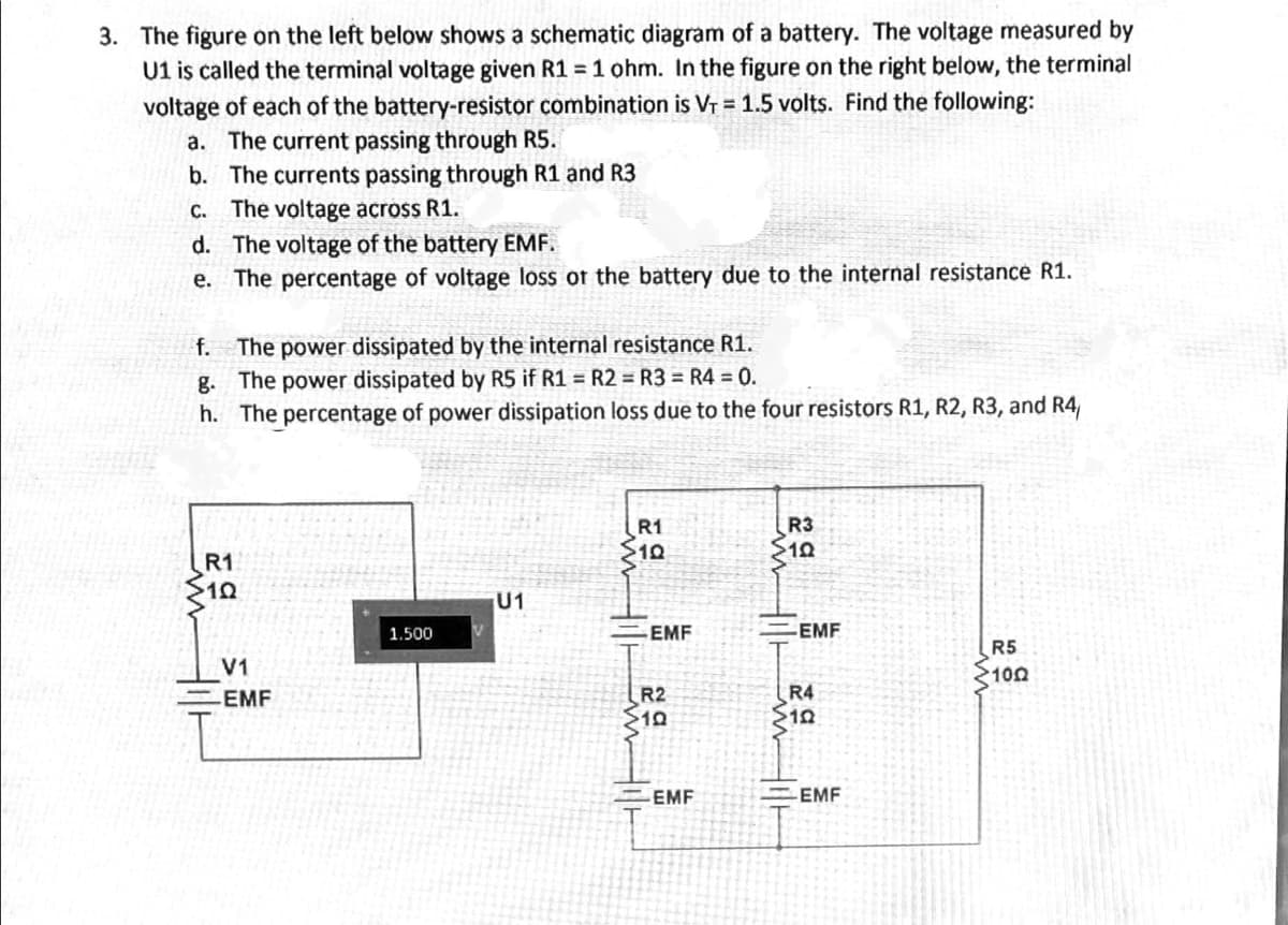 3. The figure on the left below shows a schematic diagram of a battery. The voltage measured by
U1 is called the terminal voltage given R1 = 1 ohm. In the figure on the right below, the terminal
voltage of each of the battery-resistor combination is Vr = 1.5 volts. Find the following:
a. The current passing through R5.
b. The currents passing through R1 and R3
C. The voltage across R1.
d. The voltage of the battery EMF.
e. The percentage of voltage loss ot the battery due to the internal resistance R1.
The power dissipated by the internal resistance R1.
g. The power dissipated by R5 if R1 = R2 = R3 = R4 = 0.
h. The percentage of power dissipation loss due to the four resistors R1, R2, R3, and R4
f.
R1
R3
S10
R1
U1
1.500
EMF
EMF
R5
100
V1
R2
$10
EMF
R4
EMF
EMF
