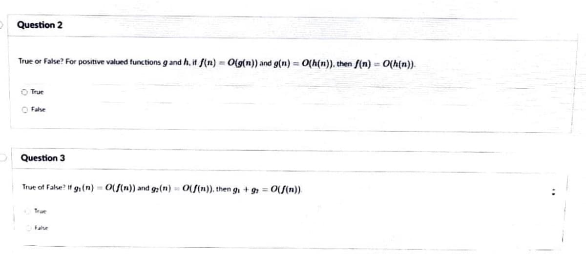 Question 2
True or False? For positive valued functions g and h, if f(n) = O(g(n)) and g(n) = O(h(n)), then f(n) = O(h(n)).
O True
O Fahe
Question 3
True of False? H g1(n) = 0(f(n)) and g:(n) 0(S(n)), then g + = 0(S(n)).
True
False
