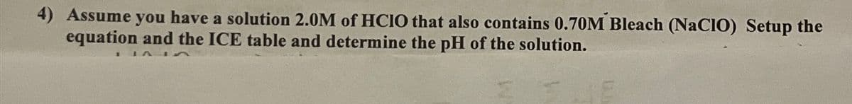 4) Assume you have a solution 2.0M of HCIO that also contains 0.70M Bleach (NaCIO) Setup the
equation and the ICE table and determine the pH of the solution.