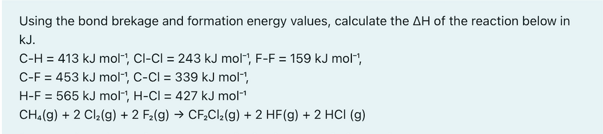 Using the bond brekage and formation energy values, calculate the AH of the reaction below in
kJ.
C-H = 413 kJ mol-, Cl-CI = 243 kJ mol-, F-F = 159 kJ mol",
C-F = 453 kJ mol-1, C-CI = 339 kJ mol-1,
H-F = 565 kJ mol-, H-CI = 427 kJ mol1
CH.(g) + 2 Cl2(g) + 2 F2(g) → CF,CI2(g) + 2 HF(g) + 2 HCI (g)
