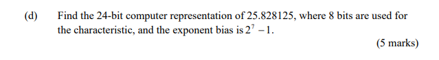 (d)
Find the 24-bit computer representation of 25.828125, where 8 bits are used for
the characteristic, and the exponent bias is 2' – 1.
(5 marks)
