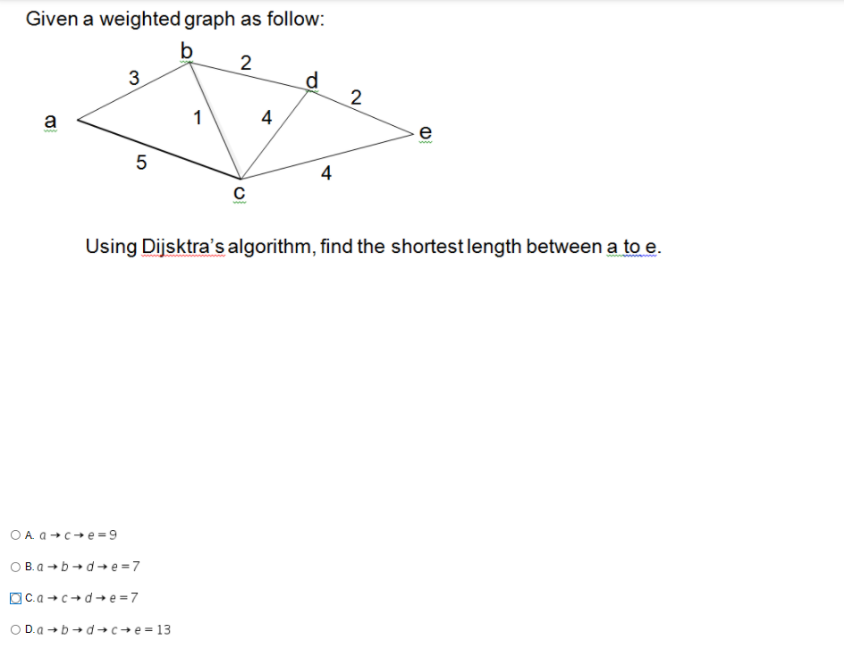 Given a weighted graph as follow:
b
2
d
2
3
1
4
a
e
ww
4
Using Dijsktra's algorithm, find the shortest length between a to e.
O A. a +c+e=9
O B. a +b+d→ e =7
OC.a + c+d-→ e = 7
O D.a →b → d→c→e = 13

