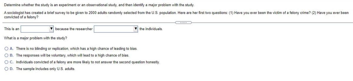 Determine whether the study is an experiment or an observational study, and then identify a major problem with the study.
A sociologist has created a brief survey to be given to 2000 adults randomly selected from the U.S. population. Here are her first two questions: (1) Have you ever been the victim of a felony crime? (2) Have you ever been
convicted of a felony?
This is an
V because the researcher
V the individuals.
What is a major problem with the study?
O A. There is no blinding or replication, which has a high chance of leading to bias.
O B. The responses will be voluntary, which will lead to a high chance of bias.
O C. Individuals convicted of a felony are more likely to not answer the second question honestly.
O D. The sample includes only U.S. adults.
