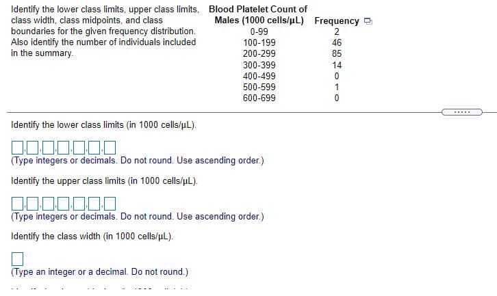 Identify the lower class limits, upper class limits, Blood Platelet Count of
class width, class midpoints, and class
boundaries for the given frequency distribution.
Also identify the number of individuals included
in the summary.
Males (1000 cells/uL) Frequency a
0-99
2
100-199
46
200-299
85
300-399
14
400-499
500-599
1
600-699
Identify the lower class limits (in 1000 cells/uL).
(Type integers or decimals. Do not round. Use ascending order.)
Identify the upper class limits (in 1000 cells/uL).
000000
(Type integers or decimals. Do not round. Use ascending order.)
Identify the class width (in 1000 cells/uL).
(Type an integer or a decimal. Do not round.)
