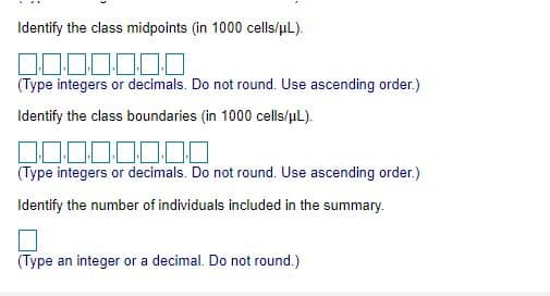 Identify the class midpoints (in 1000 cells/uL).
000000
(Type integers or decimals. Do not round. Use ascending order.)
Identify the class boundaries (in 1000 cells/uL).
000.00
(Type integers or decimals. Do not round. Use ascending order.)
Identify the number of individuals included in the summary.
(Type an integer or a decimal. Do not round.)
