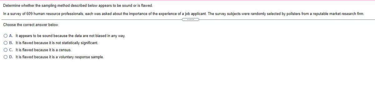 Determine whether the sampling method described below appears to be sound or is flawed.
In a survey of 609 human resource professionals, each was asked about the importance of the experience of a job applicant. The survey subjects were randomly selected by pollsters from a reputable market research firm.
Choose the correct answer below.
O A. It appears to be sound because the data are not biased in any way.
O B. It is flawed because it is not statistically significant.
O C. It is flawed because it is a census.
O D. It is flawed because it is a voluntary response sample.
