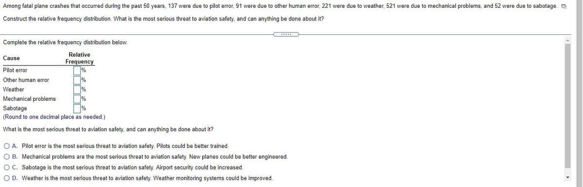 Among fatal plane crashes that occurred during the past 50 years, 137 were due to pilot error, 91 were due to other human error, 221 were due to weather, 521 were due to mechanical problems, and 52 were due to sabotage. O
Construct the relative frequency distribution. What is the most serious threat to aviation safety, and can anything be done about it?
Complete the relative frequency distribution below.
Relative
Cause
Frequency
Pilot error
Other human error
Weather
%
Mechanical problems
%
Sabotage
(Round to one decimal place as needed.)
What is the most serious threat to aviation safety, and can anything be done about it?
O A. Pilot error is the most serious threat to aviation safety. Pilots could be better trained.
O B. Mechanical problems are the most serious threat to aviation safety. New planes could be better engineered.
OC. Sabotage is the most serious threat to aviation safety. Airport security could be increased.
O D. Weather is the most serious threat to aviation safety. Weather monitoring systems could be improved.
