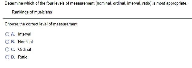 Determine which of the four levels of measurement (nominal, ordinal, interval, ratio) is most appropriate.
Rankings of musicians
Choose the correct level of measurement.
O A. Interval
O B. Nominal
OC. Ordinal
O D. Ratio
