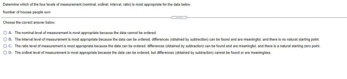 Determine which of the four levels of measurement (nominal, ordinal, interval, ratio) is most appropriate for the data below.
Number of houses people own
Choose the correct answer below.
O A. The nominal level of measurement is most appropriate because the data cannot be ordered.
O B. The interval level of measurement is most appropriate because the data can be ordered, differences (obtained by subtraction) can be found and are meaningful, and there is no natural starting point.
O C. The ratio level of measurement is most appropriate because the data can be ordered, differences (obtained by subtraction) can be found and are meaningful, and there is a natural starting zero point.
O D. The ordinal level of measurement is most appropriate because the data can be ordered, but differences (obtained by subtraction) cannot be found or are meaningless.
