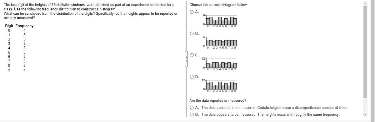 The last digit of the heights of 39 statistics students were obtained as part of an experiment conducted for a
class. Use the following frequency distribution to construct a histogram.
What can be concluded from the distribution of the digits? Specifically, do the heights appear to be reported or
actually measured?
Choose the correct histogram below.
O A.
6-
Digit Frequency
0123456789
OB.
1
6-
2
3
4
012345 6789
OC.
12-
6
7
12345 6789
OD.
12-
0 123456789
Are the data reported or measured?
O A. The data appears to be measured. Certain heights occur a disproportionate number of times.
O B. The data appears to be measured. The heights occur with roughly the same frequency.
