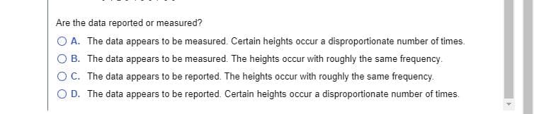 Are the data reported or measured?
O A. The data appears to be measured. Certain heights occur a disproportionate number of times.
O B. The data appears to be measured. The heights occur with roughly the same frequency.
OC. The data appears to be reported. The heights occur with roughly the same frequency.
O D. The data appears to be reported. Certain heights occur a disproportionate number of times.
